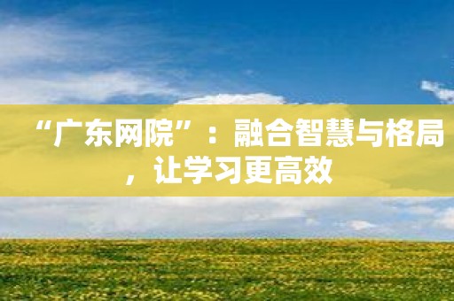 “广东网院”：融合智慧与格局，让学习更高效