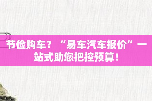 节俭购车？“易车汽车报价”一站式助您把控预算！