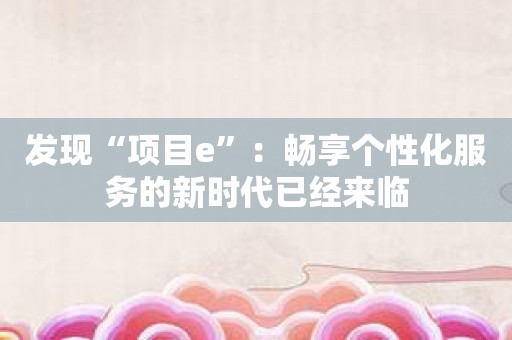 发现“项目e”：畅享个性化服务的新时代已经来临