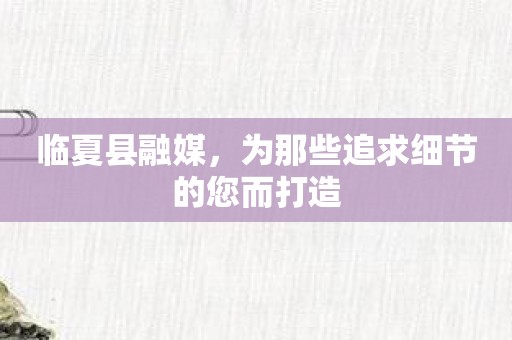 临夏县融媒，为那些追求细节的您而打造