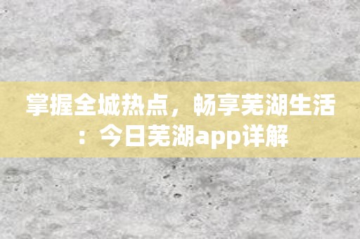掌握全城热点，畅享芜湖生活：今日芜湖app详解