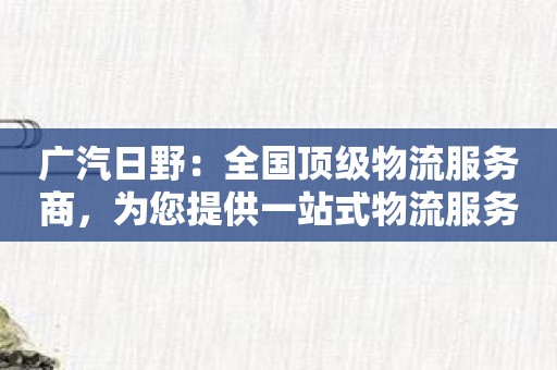 广汽日野：全国顶级物流服务商，为您提供一站式物流服务！