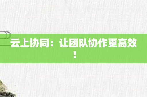 云上协同：让团队协作更高效！