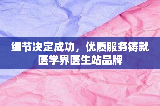 细节决定成功，优质服务铸就医学界医生站品牌
