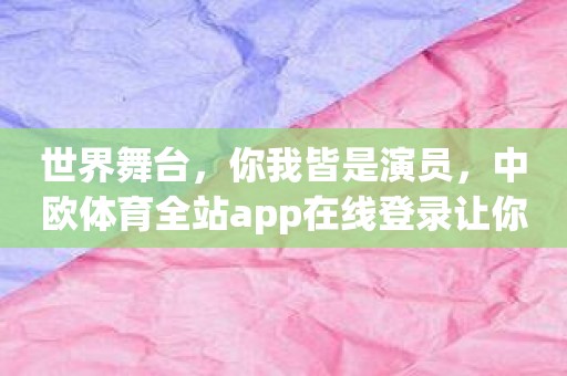 世界舞台，你我皆是演员，中欧体育全站app在线登录让你更加精彩
