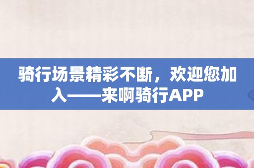 骑行场景精彩不断，欢迎您加入——来啊骑行APP