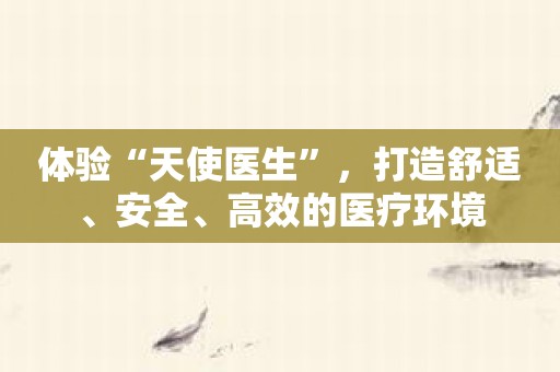 体验“天使医生”，打造舒适、安全、高效的医疗环境