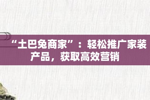 “土巴兔商家”：轻松推广家装产品，获取高效营销