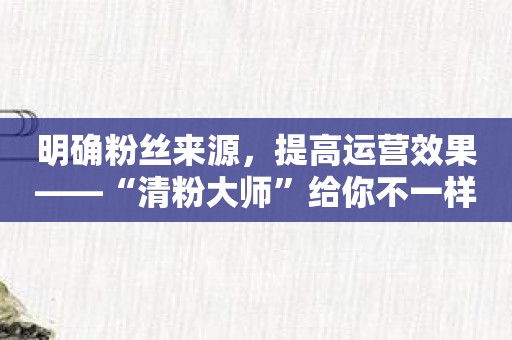 明确粉丝来源，提高运营效果——“清粉大师”给你不一样的清粉体验！