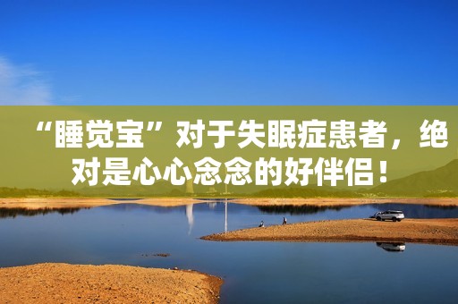 “睡觉宝”对于失眠症患者，绝对是心心念念的好伴侣！