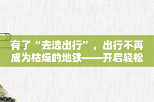 有了“去选出行”，出行不再成为枯燥的地铁——开启轻松愉悦的出行体验