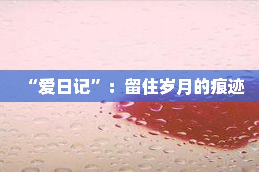 “爱日记”：留住岁月的痕迹