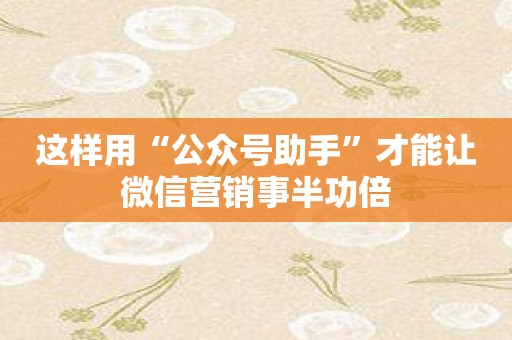 这样用“公众号助手”才能让微信营销事半功倍