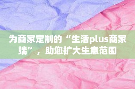 为商家定制的“生活plus商家端”，助您扩大生意范围