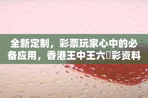 全新定制，彩票玩家心中的必备应用，香港王中王六仺彩资料2023抢先上线！