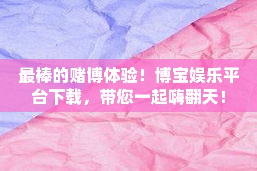 最棒的赌博体验！博宝娱乐平台下载，带您一起嗨翻天！
