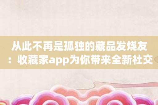 从此不再是孤独的藏品发烧友：收藏家app为你带来全新社交体验