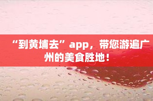 “到黄埔去”app，带您游遍广州的美食胜地！