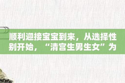 顺利迎接宝宝到来，从选择性别开始，“清宫生男生女”为您保驾护航！