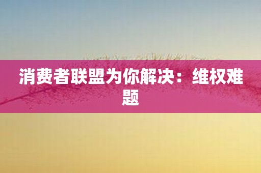 消费者联盟为你解决：维权难题