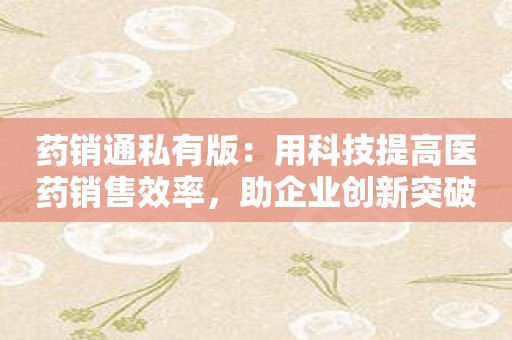 药销通私有版：用科技提高医药销售效率，助企业创新突破