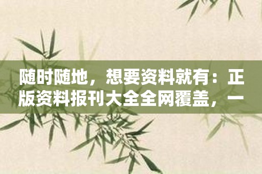 随时随地，想要资料就有：正版资料报刊大全全网覆盖，一应俱全