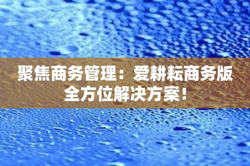 聚焦商务管理：爱耕耘商务版全方位解决方案！