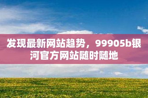 发现最新网站趋势，99905b银河官方网站随时随地