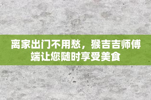 离家出门不用愁，猴吉吉师傅端让您随时享受美食