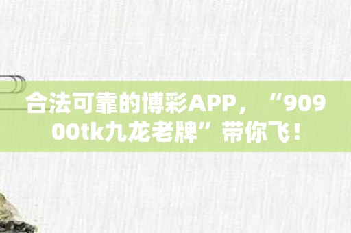 合法可靠的博彩APP，“90900tk九龙老牌”带你飞！