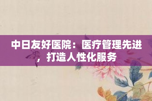 中日友好医院：医疗管理先进，打造人性化服务