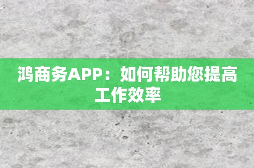 鸿商务APP：如何帮助您提高工作效率