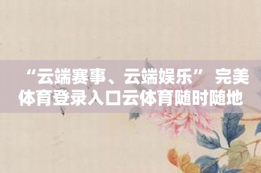 “云端赛事、云端娱乐” 完美体育登录入口云体育随时随地都有好看的！