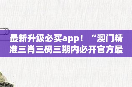 最新升级必买app！“澳门精准三肖三码三期内必开官方最新版”重磅发布