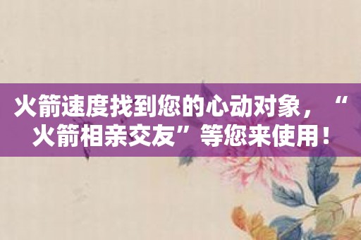 火箭速度找到您的心动对象，“火箭相亲交友”等您来使用！
