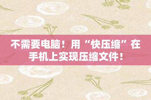 不需要电脑！用“快压缩”在手机上实现压缩文件！