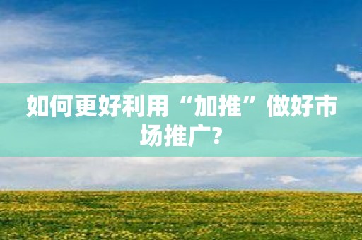 如何更好利用“加推”做好市场推广?