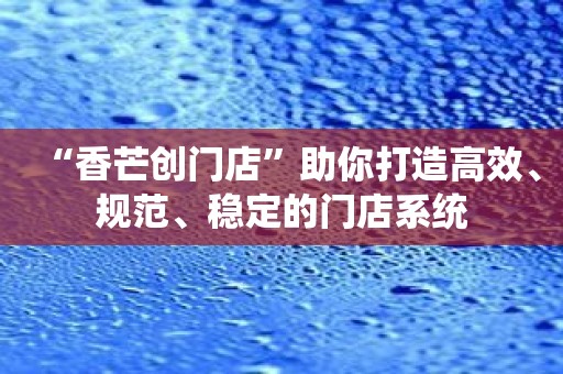 “香芒创门店”助你打造高效、规范、稳定的门店系统