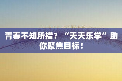 青春不知所措？“天天乐学”助你聚焦目标！