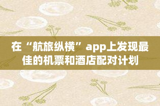在“航旅纵横”app上发现最佳的机票和酒店配对计划