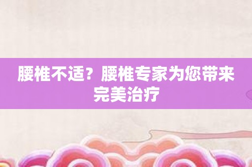 腰椎不适？腰椎专家为您带来完美治疗
