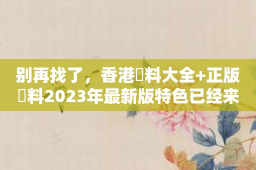 别再找了，香港資料大全+正版資料2023年最新版特色已经来了！