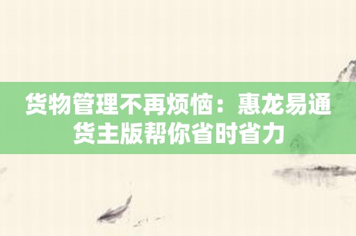 货物管理不再烦恼：惠龙易通货主版帮你省时省力