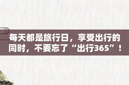 每天都是旅行日，享受出行的同时，不要忘了“出行365”！
