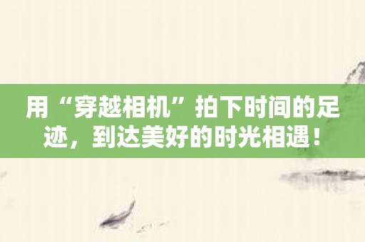 用“穿越相机”拍下时间的足迹，到达美好的时光相遇！