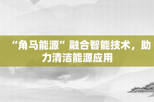 “角马能源”融合智能技术，助力清洁能源应用
