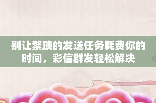 别让繁琐的发送任务耗费你的时间，彩信群发轻松解决