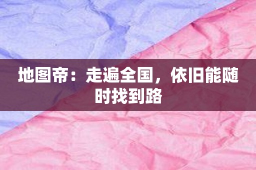 地图帝：走遍全国，依旧能随时找到路