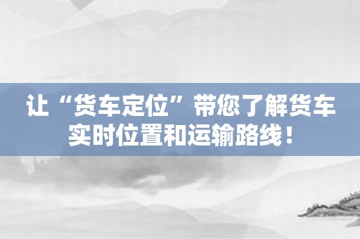 让“货车定位”带您了解货车实时位置和运输路线！