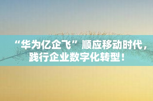 “华为亿企飞”顺应移动时代，践行企业数字化转型！